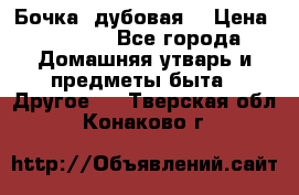 Бочка  дубовая  › Цена ­ 4 600 - Все города Домашняя утварь и предметы быта » Другое   . Тверская обл.,Конаково г.